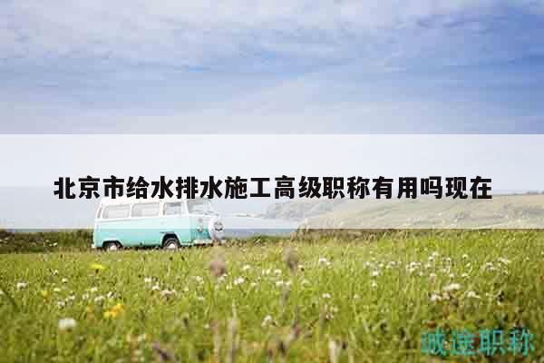 北京市给水排水施工高级职称有用吗现在