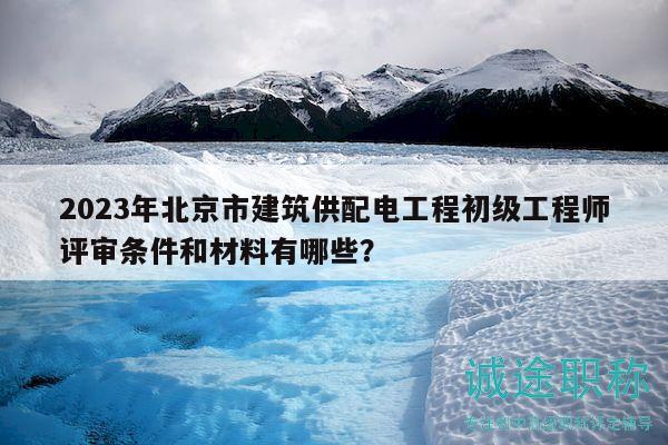 2023年北京市建筑供配电工程初级工程师评审条件和材料有哪些？