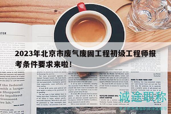2023年北京市废气废固工程初级工程师报考条件要求来啦！