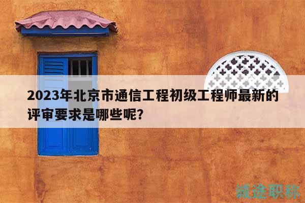 2023年北京市通信工程初级工程师最新的评审要求是哪些呢？