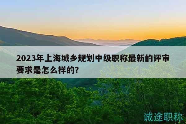 2023年上海城乡规划中级职称最新的评审要求是怎么样的？