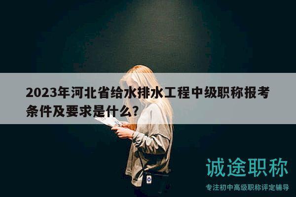 2023年河北省给水排水工程中级职称报考条件及要求是什么？