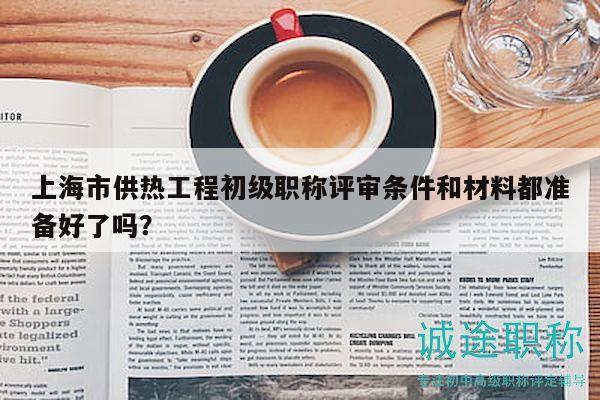 上海市供热工程初级职称评审条件和材料都准备好了吗？