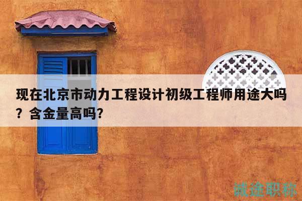 现在北京市动力工程设计初级工程师用途大吗？含金量高吗？