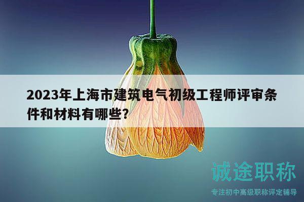 2023年上海市建筑电气初级工程师评审条件和材料有哪些？