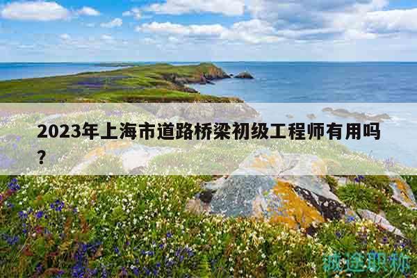 2023年上海市道路桥梁初级工程师有用吗？