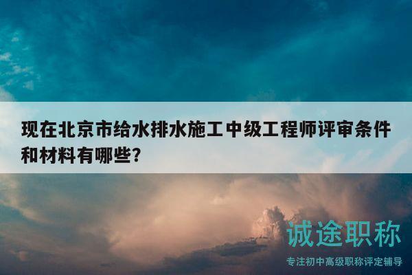 现在北京市给水排水施工中级工程师评审条件和材料有哪些？