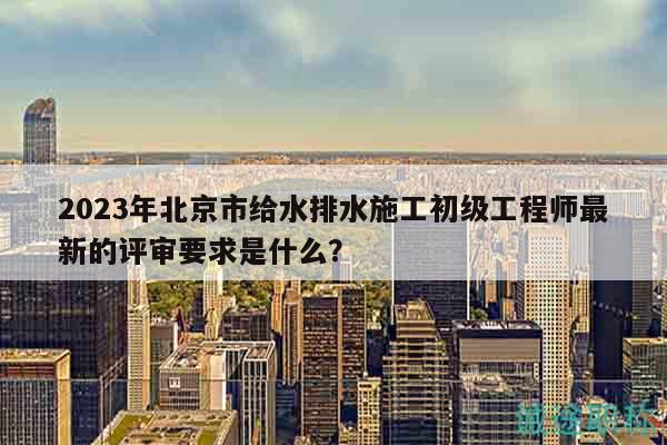2023年北京市给水排水施工初级工程师最新的评审要求是什么？