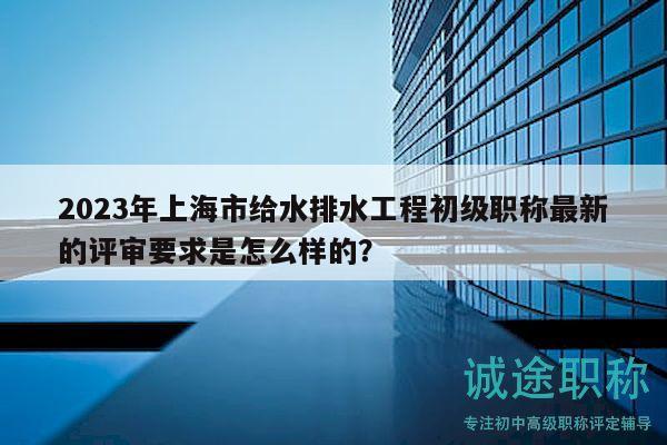 2023年上海市给水排水工程初级职称最新的评审要求是怎么样的？