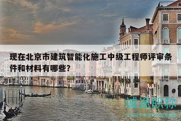 现在北京市建筑智能化施工中级工程师评审条件和材料有哪些？