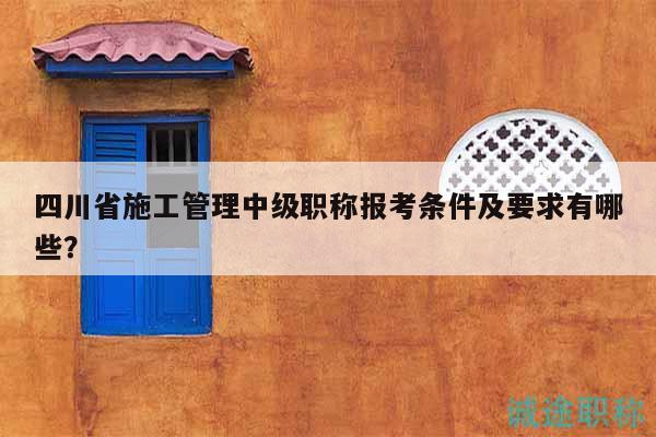 四川省施工管理中级职称报考条件及要求有哪些？