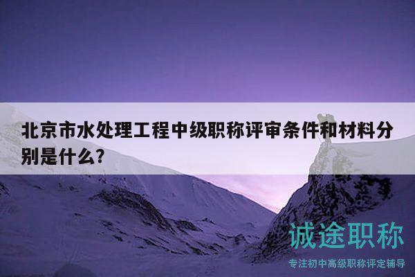 北京市水处理工程中级职称评审条件和材料分别是什么？