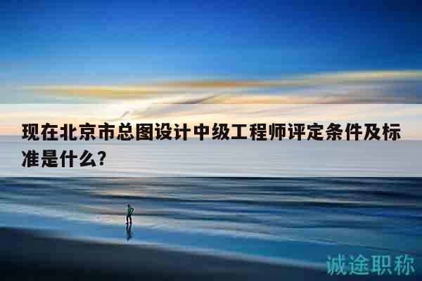 现在北京市总图设计中级工程师评定条件及标准是什么？