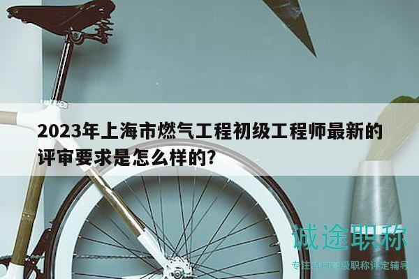 2023年上海市燃气工程初级工程师最新的评审要求是怎么样的？