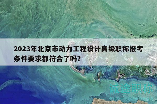 2023年北京市动力工程设计高级职称报考条件要求都符合了吗？