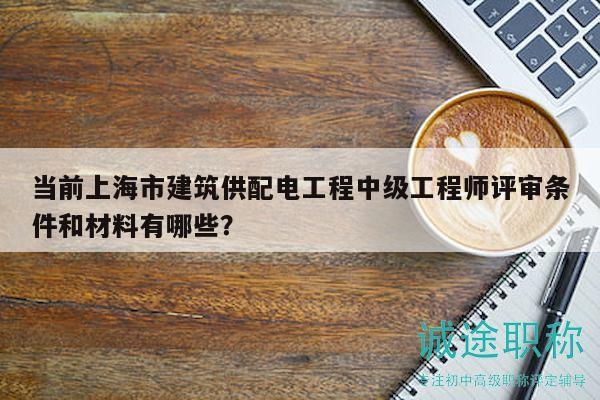 当前上海市建筑供配电工程中级工程师评审条件和材料有哪些？