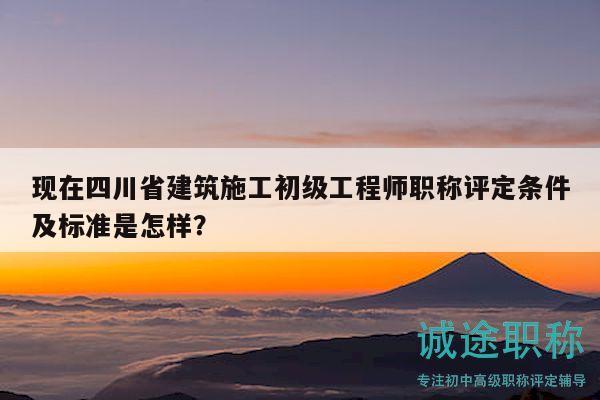 现在四川省建筑施工初级工程师职称评定条件及标准是怎样？
