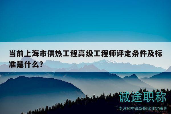 当前上海市供热工程高级工程师评定条件及标准是什么？