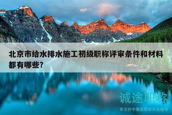 北京市给水排水施工初级职称评审条件和材料都有哪些？