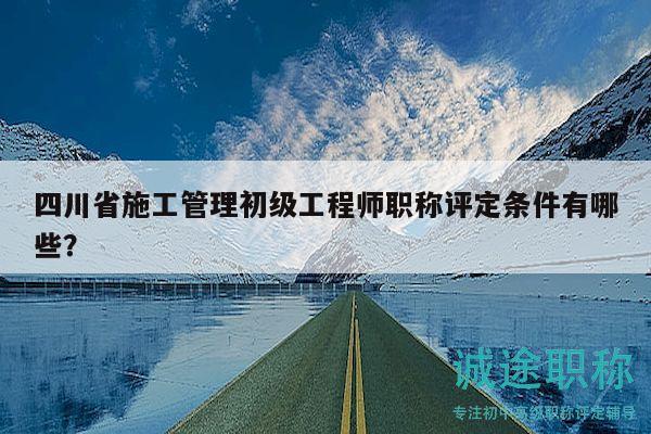 四川省施工管理初级工程师职称评定条件有哪些？