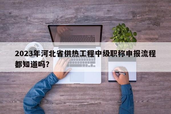 2023年河北省供热工程中级职称申报流程都知道吗？