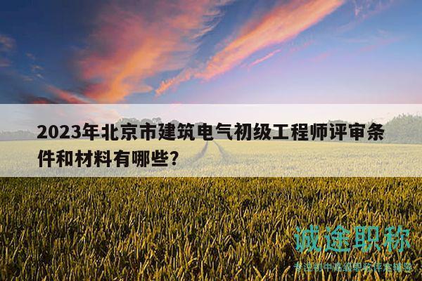 2023年北京市建筑电气初级工程师评审条件和材料有哪些？
