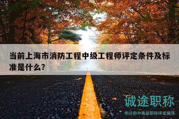 当前上海市消防工程中级工程师评定条件及标准是什么？