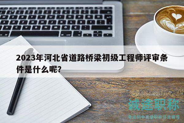 2023年河北省道路桥梁初级工程师评审条件是什么呢？