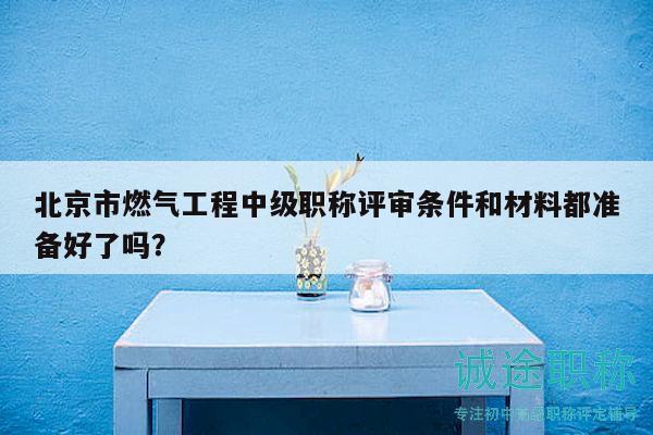 北京市燃气工程中级职称评审条件和材料都准备好了吗？