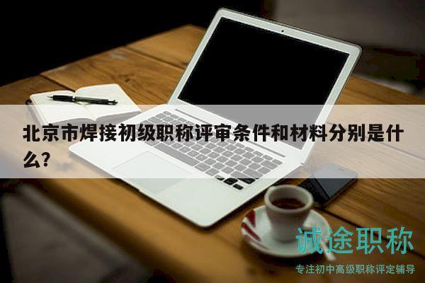 北京市焊接初级职称评审条件和材料分别是什么？