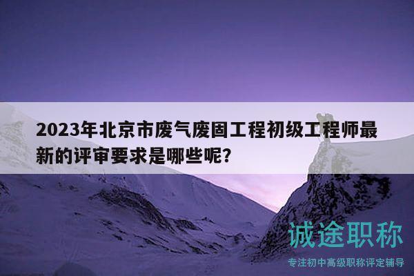 2023年北京市废气废固工程初级工程师最新的评审要求是哪些呢？