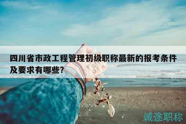 四川省市政工程管理初级职称最新的报考条件及要求有哪些？