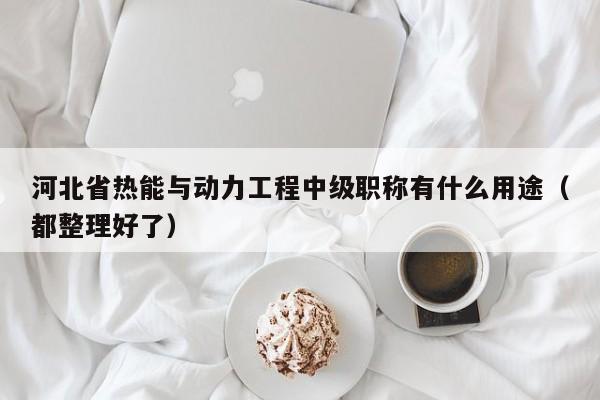河北省热能与动力工程中级职称有什么用途（都整理好了）