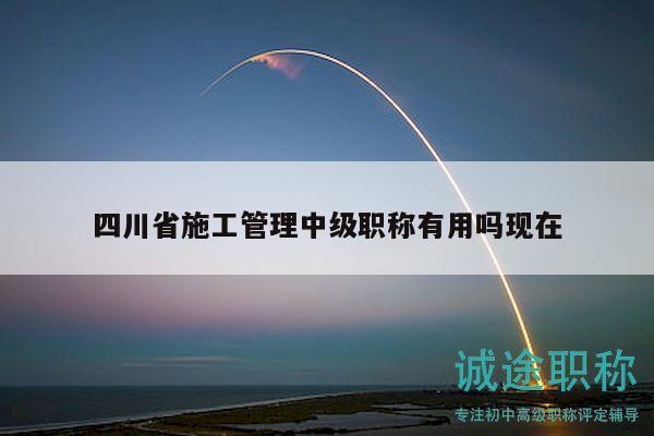 四川省施工管理中级职称有用吗现在