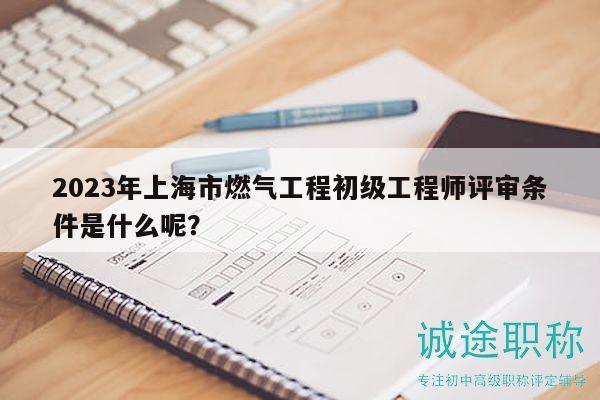 2023年上海市燃气工程初级工程师评审条件是什么呢？