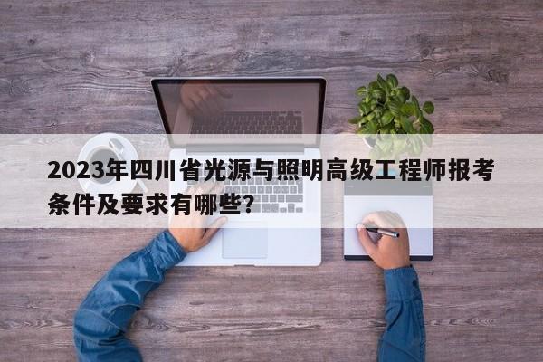 2023年四川省光源与照明高级工程师报考条件及要求有哪些？