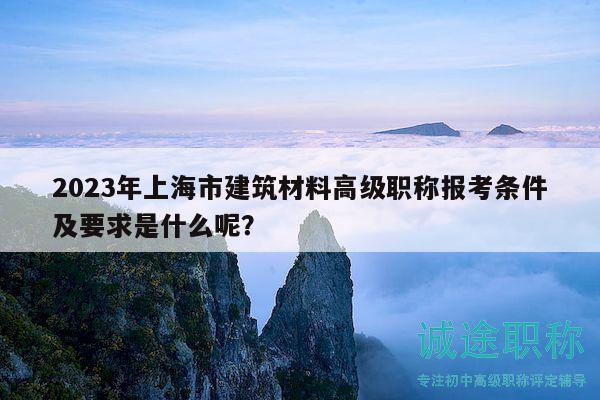 2023年上海市建筑材料高级职称报考条件及要求是什么呢？