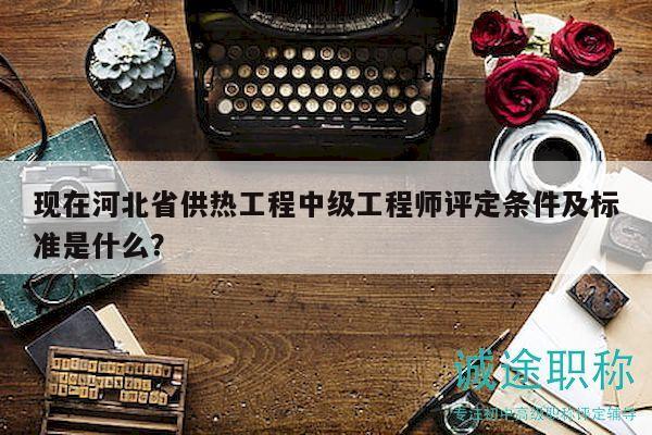 现在河北省供热工程中级工程师评定条件及标准是什么？