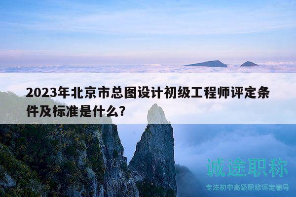 2023年北京市总图设计初级工程师评定条件及标准是什么？