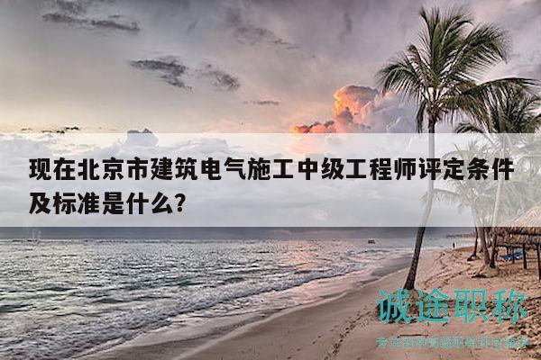 现在北京市建筑电气施工中级工程师评定条件及标准是什么？