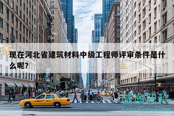 现在河北省建筑材料中级工程师评审条件是什么呢？