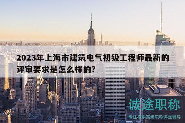 2023年上海市建筑电气初级工程师最新的评审要求是怎么样的？