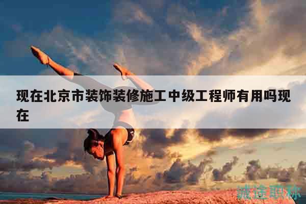 现在北京市装饰装修施工中级工程师有用吗现在