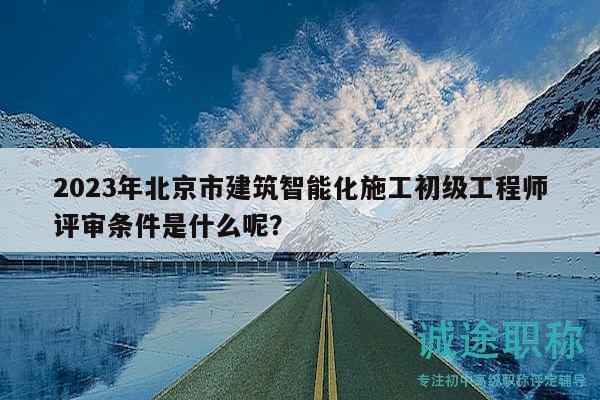 2023年北京市建筑智能化施工初级工程师评审条件是什么呢？