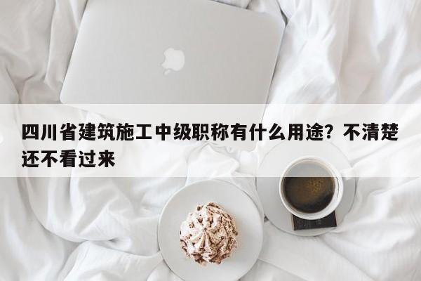 四川省建筑施工中级职称有什么用途？不清楚还不看过来