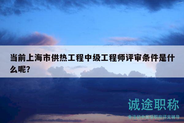 当前上海市供热工程中级工程师评审条件是什么呢？