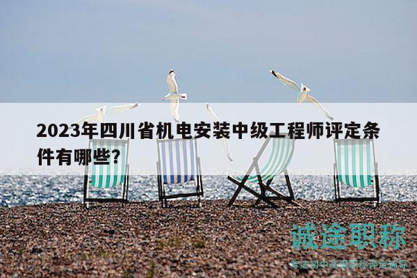 2023年四川省机电安装中级工程师评定条件有哪些？