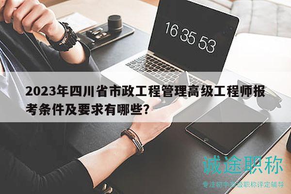 2023年四川省市政工程管理高级工程师报考条件及要求有哪些？