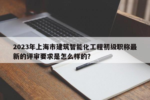 2023年上海市建筑智能化工程初级职称最新的评审要求是怎么样的？