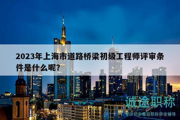2023年上海市道路桥梁初级工程师评审条件是什么呢？